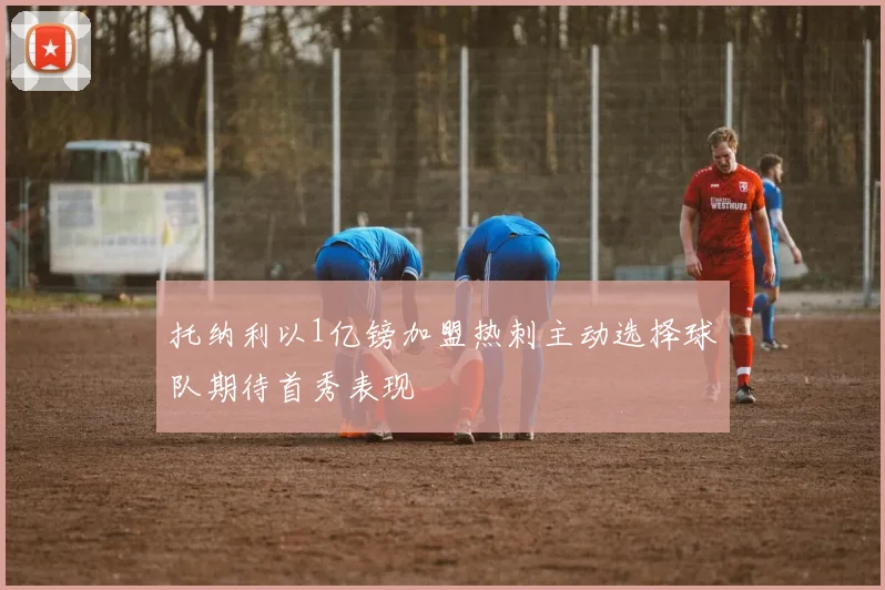 托纳利以1亿镑加盟热刺主动选择球队期待首秀表现