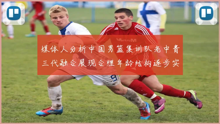 媒体人分析中国男篮集训队老中青三代融合展现合理年龄结构逐步实现换血