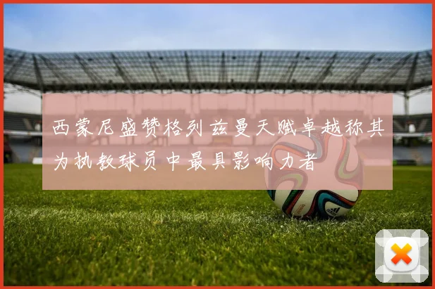 西蒙尼盛赞格列兹曼天赋卓越称其为执教球员中最具影响力者