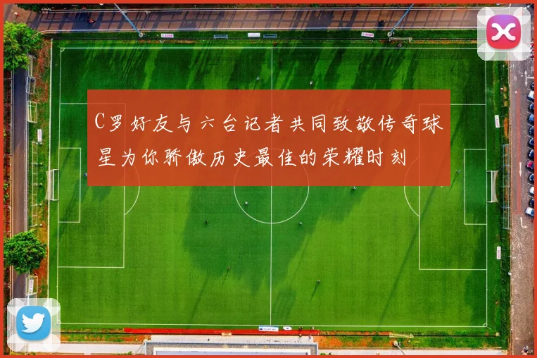 C罗好友与六台记者共同致敬传奇球星为你骄傲历史最佳的荣耀时刻