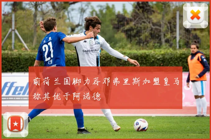 前荷兰国脚力荐邓弗里斯加盟皇马称其优于阿诺德