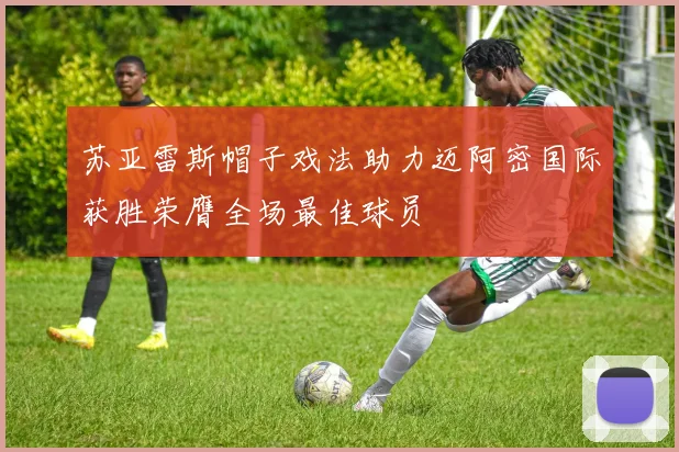 苏亚雷斯帽子戏法助力迈阿密国际获胜荣膺全场最佳球员