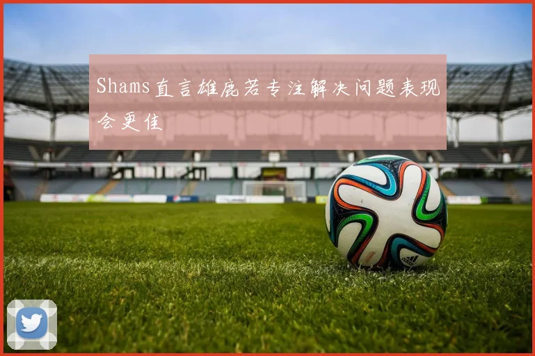Shams直言雄鹿若专注解决问题表现会更佳