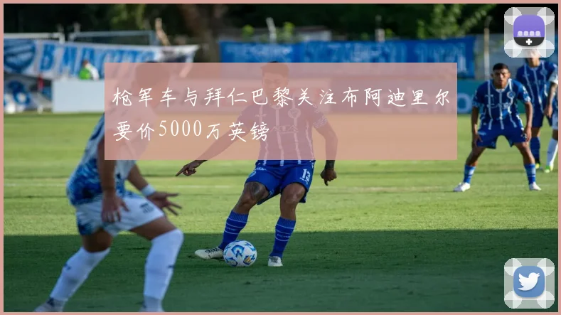 枪军车与拜仁巴黎关注布阿迪里尔要价5000万英镑