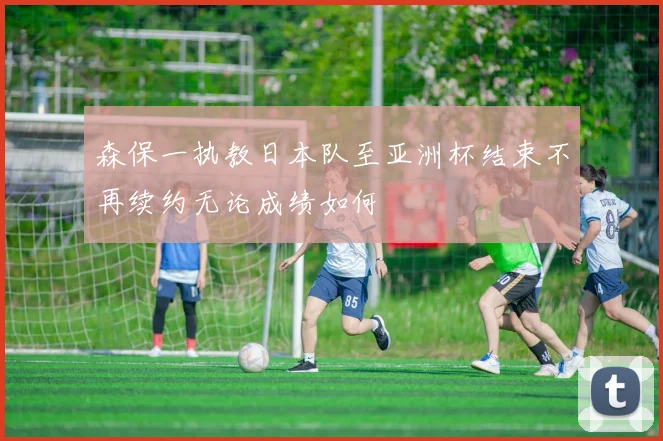 森保一执教日本队至亚洲杯结束不再续约无论成绩如何