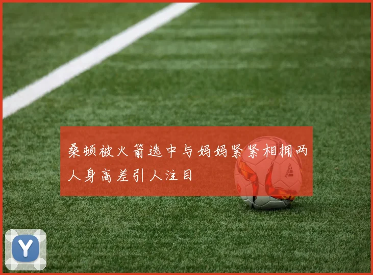桑顿被火箭选中与妈妈紧紧相拥两人身高差引人注目
