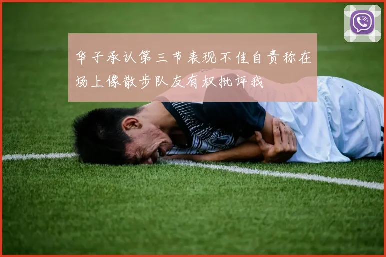 华子承认第三节表现不佳自责称在场上像散步队友有权批评我