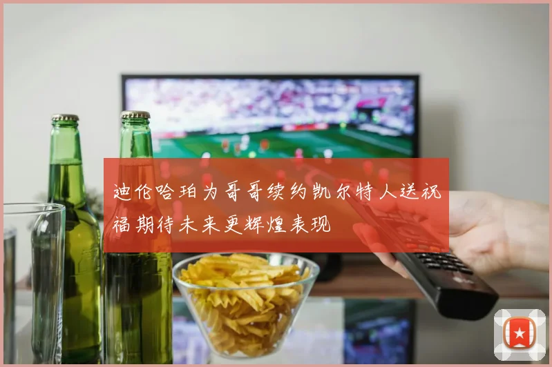 迪伦哈珀为哥哥续约凯尔特人送祝福期待未来更辉煌表现