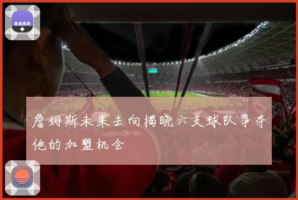 詹姆斯未来去向揭晓六支球队争夺他的加盟机会