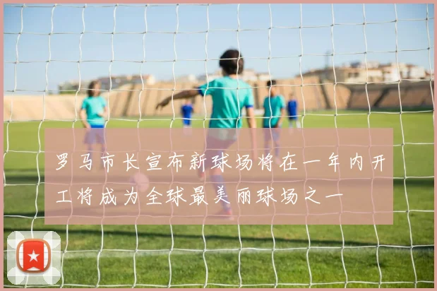 罗马市长宣布新球场将在一年内开工将成为全球最美丽球场之一