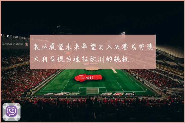 袁丛展望未来希望打入决赛或将澳大利亚视为通往欧洲的跳板