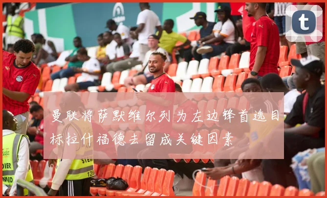 曼联将萨默维尔列为左边锋首选目标拉什福德去留成关键因素