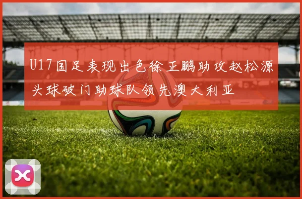 U17国足表现出色徐正鹏助攻赵松源头球破门助球队领先澳大利亚