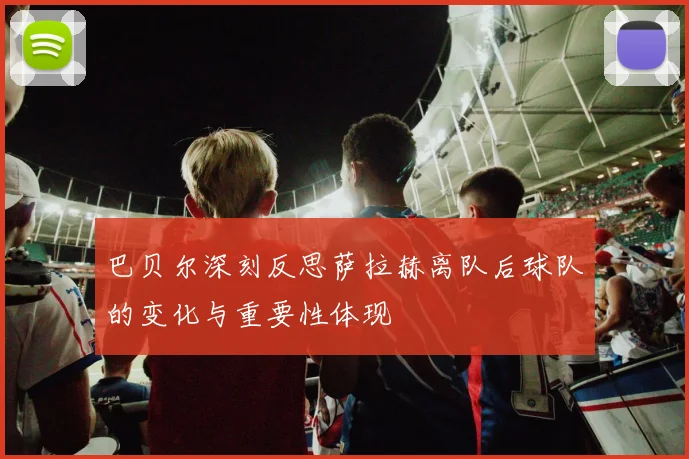 巴贝尔深刻反思萨拉赫离队后球队的变化与重要性体现