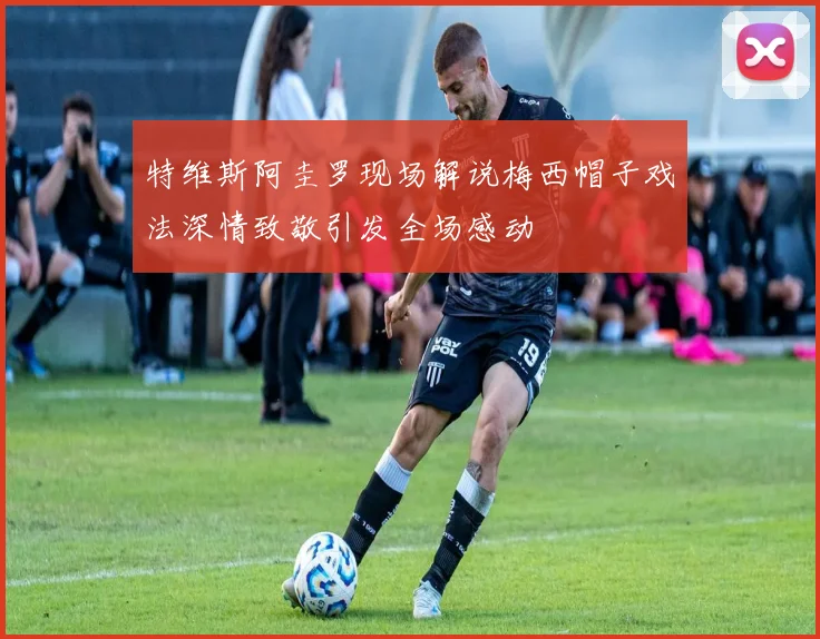 特维斯阿圭罗现场解说梅西帽子戏法深情致敬引发全场感动