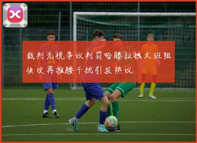 裁判无视争议判罚哈滕拉拽文班阻快攻再推腰干扰引发热议