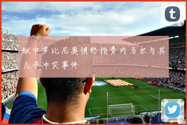 狱中罗比尼奥愤怒指责内马尔与其儿子冲突事件