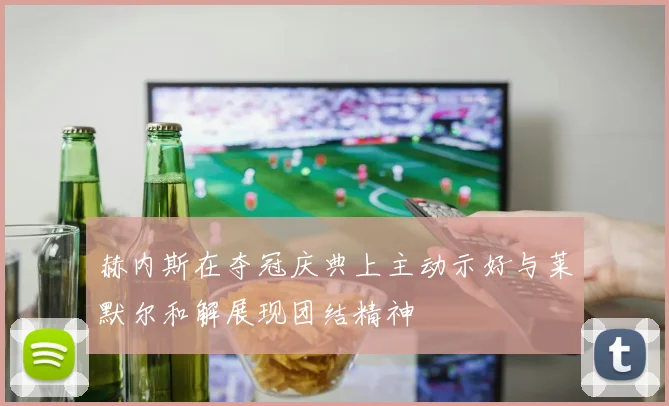 赫内斯在夺冠庆典上主动示好与莱默尔和解展现团结精神