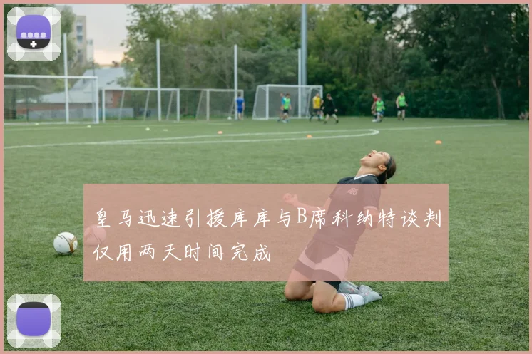 皇马迅速引援库库与B席科纳特谈判仅用两天时间完成