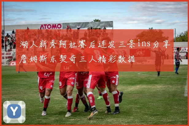 湖人新秀阿杜赛后连发三条ins分享詹姆斯东契奇三人精彩数据