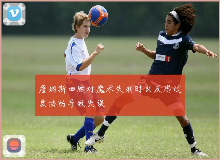 詹姆斯回顾对魔术失利时刻反思过度协防导致失误
