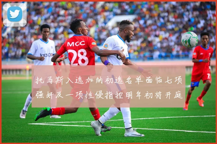 托马斯入选加纳初选名单面临七项强奸及一项性侵指控明年初将开庭审理